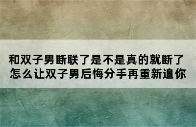 和双子男断联了是不是真的就断了 怎么让双子男后悔分手再重新追你